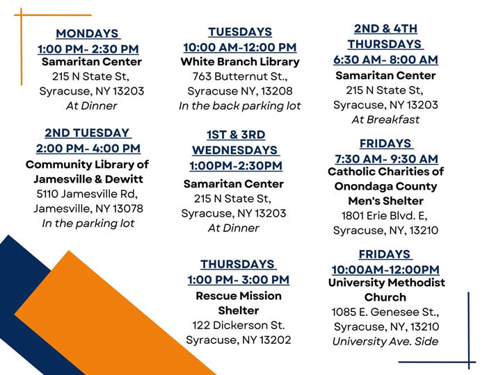 SSP Locations and Hours University Methodist Church 
1085 E. Genesee St., 
Syracuse, NY, 13210
University Ave. Side
1st & 3rd Wednesdays 
1:00PM-2:30PM
White Branch Library
763 Butternut St.,
Syracuse NY, 13208
In the back parking lot
Tuesdays
10:00 AM-12:00 PM
Fridays 
10:00AM-12:00PM
Community Library of 
Jamesville & Dewitt
5110 Jamesville Rd, 
Jamesville, NY 13078
In the parking lot
2nd Tuesday 
2:00 pm- 4:00 pm
Samaritan Center
215 N State St, 
Syracuse, NY 13203
At Dinner
Mondays 
1:00 pm- 2:30 pm
Samaritan Center
215 N State St, 
Syracuse, NY 13203
At Breakfast
2nd & 4th THursdays 
6:30 AM- 8:00 AM
Rescue Mission Shelter
122 Dickerson St.
Syracuse, NY 13202
Thursdays 
1:00 pm- 3:00 pm
Samaritan Center
215 N State St, 
Syracuse, NY 13203
At Dinner
Catholic Charities of Onondaga County Men's Shelter
1801 Erie Blvd. E, 
Syracuse, NY, 13210 
Fridays 
7:30 AM- 9:30 AM